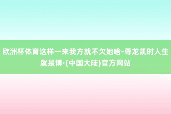 欧洲杯体育这样一来我方就不欠她啥-尊龙凯时人生就是博·(中国大陆)官方网站