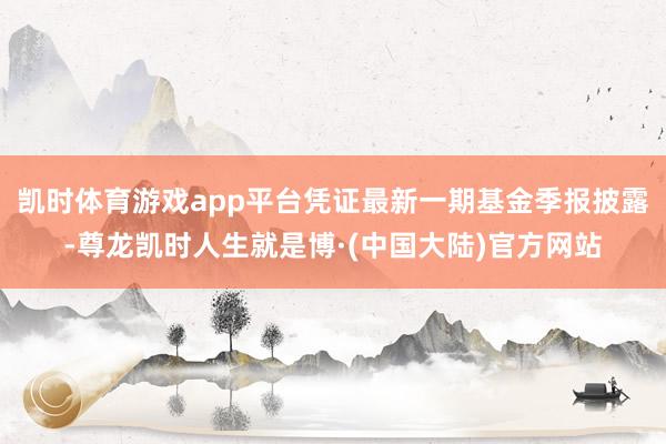 凯时体育游戏app平台凭证最新一期基金季报披露-尊龙凯时人生就是博·(中国大陆)官方网站