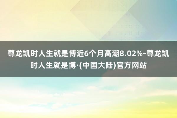 尊龙凯时人生就是博近6个月高潮8.02%-尊龙凯时人生就是博·(中国大陆)官方网站