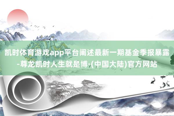 凯时体育游戏app平台阐述最新一期基金季报暴露-尊龙凯时人生就是博·(中国大陆)官方网站