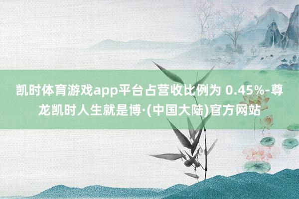 凯时体育游戏app平台占营收比例为 0.45%-尊龙凯时人生就是博·(中国大陆)官方网站