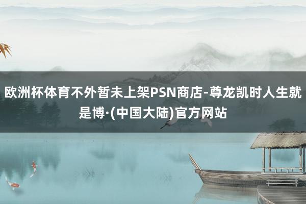 欧洲杯体育不外暂未上架PSN商店-尊龙凯时人生就是博·(中国大陆)官方网站