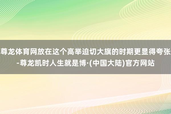 尊龙体育网放在这个高举迫切大旗的时期更显得夸张-尊龙凯时人生就是博·(中国大陆)官方网站