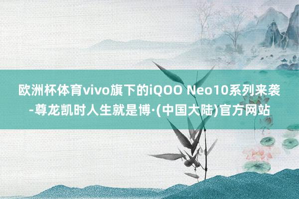 欧洲杯体育vivo旗下的iQOO Neo10系列来袭-尊龙凯时人生就是博·(中国大陆)官方网站