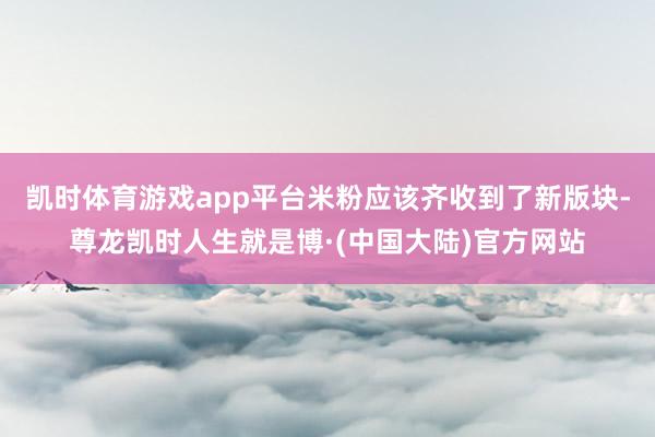 凯时体育游戏app平台米粉应该齐收到了新版块-尊龙凯时人生就是博·(中国大陆)官方网站