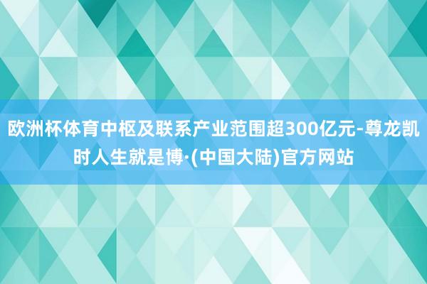 欧洲杯体育中枢及联系产业范围超300亿元-尊龙凯时人生就是博·(中国大陆)官方网站