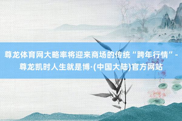 尊龙体育网大略率将迎来商场的传统“跨年行情”-尊龙凯时人生就是博·(中国大陆)官方网站