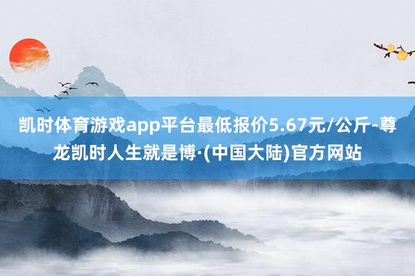 凯时体育游戏app平台最低报价5.67元/公斤-尊龙凯时人生就是博·(中国大陆)官方网站