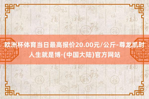 欧洲杯体育当日最高报价20.00元/公斤-尊龙凯时人生就是博·(中国大陆)官方网站