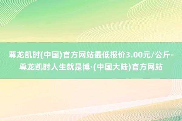 尊龙凯时(中国)官方网站最低报价3.00元/公斤-尊龙凯时人生就是博·(中国大陆)官方网站