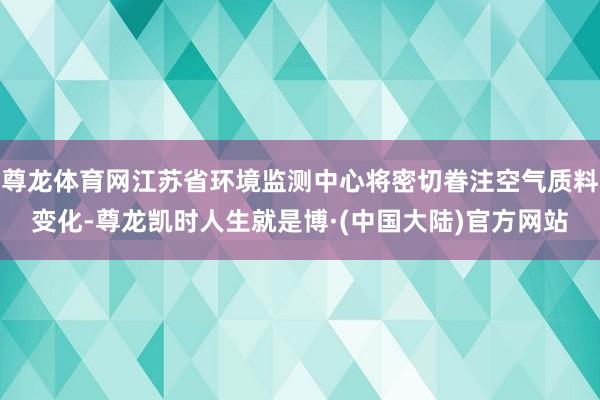 尊龙体育网江苏省环境监测中心将密切眷注空气质料变化-尊龙凯时人生就是博·(中国大陆)官方网站