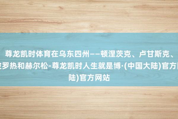 尊龙凯时体育在乌东四州——顿涅茨克、卢甘斯克、扎波罗热和赫尔松-尊龙凯时人生就是博·(中国大陆)官方网站