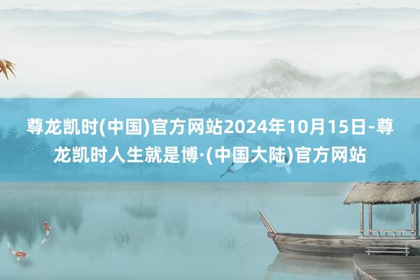 尊龙凯时(中国)官方网站2024年10月15日-尊龙凯时人生就是博·(中国大陆)官方网站