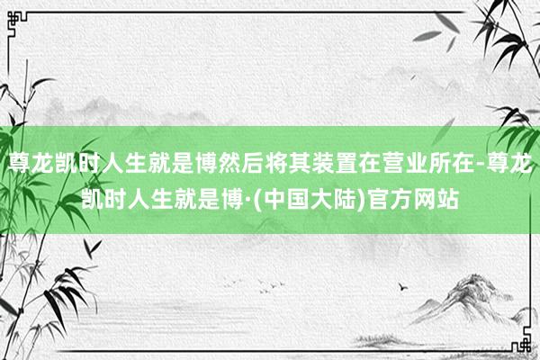 尊龙凯时人生就是博然后将其装置在营业所在-尊龙凯时人生就是博·(中国大陆)官方网站