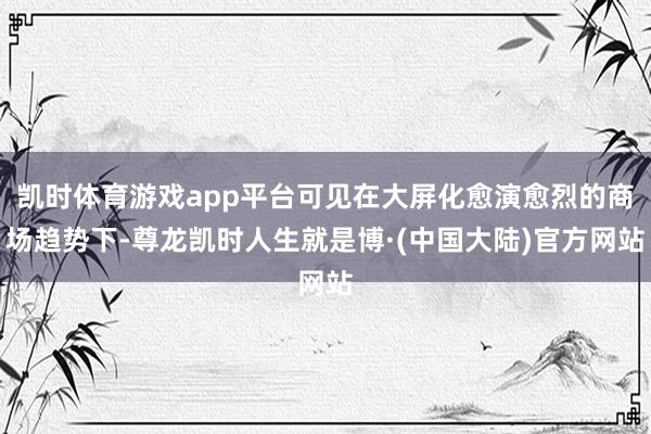 凯时体育游戏app平台可见在大屏化愈演愈烈的商场趋势下-尊龙凯时人生就是博·(中国大陆)官方网站