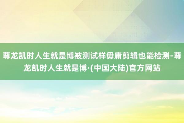 尊龙凯时人生就是博被测试样毋庸剪辑也能检测-尊龙凯时人生就是博·(中国大陆)官方网站