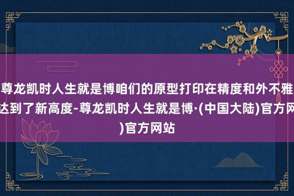 尊龙凯时人生就是博咱们的原型打印在精度和外不雅上达到了新高度-尊龙凯时人生就是博·(中国大陆)官方网站