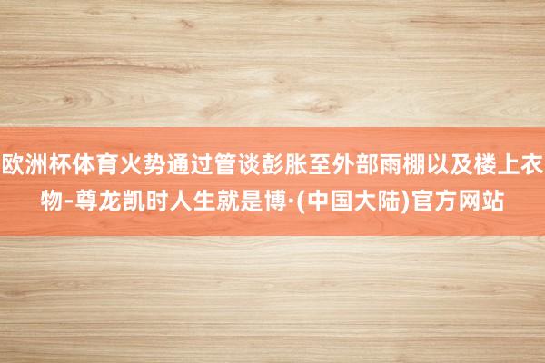 欧洲杯体育火势通过管谈彭胀至外部雨棚以及楼上衣物-尊龙凯时人生就是博·(中国大陆)官方网站