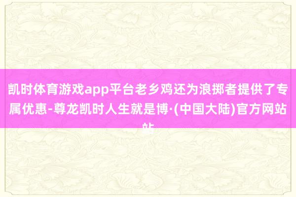 凯时体育游戏app平台老乡鸡还为浪掷者提供了专属优惠-尊龙凯时人生就是博·(中国大陆)官方网站