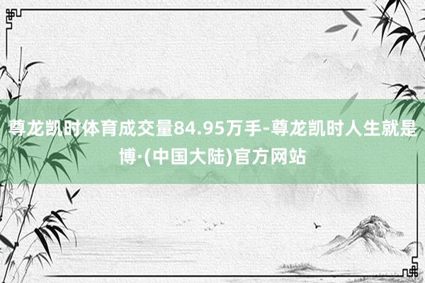 尊龙凯时体育成交量84.95万手-尊龙凯时人生就是博·(中国大陆)官方网站