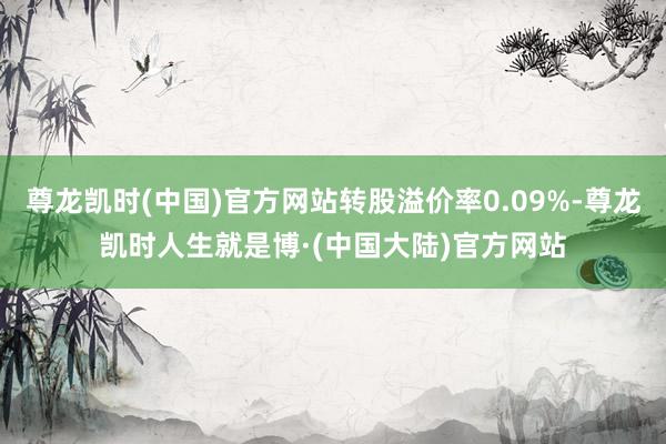 尊龙凯时(中国)官方网站转股溢价率0.09%-尊龙凯时人生就是博·(中国大陆)官方网站