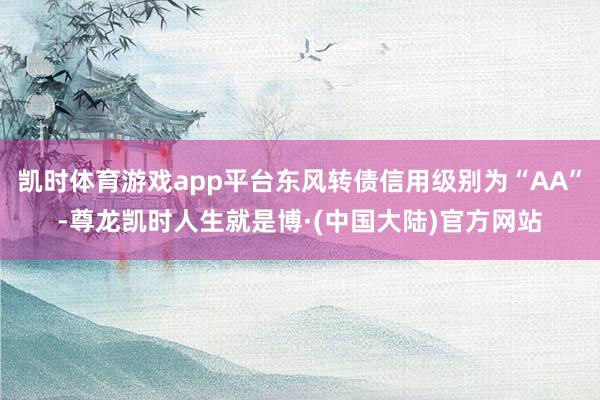 凯时体育游戏app平台东风转债信用级别为“AA”-尊龙凯时人生就是博·(中国大陆)官方网站