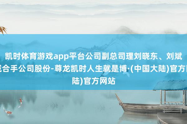 凯时体育游戏app平台公司副总司理刘晓东、刘斌拟减合手公司股份-尊龙凯时人生就是博·(中国大陆)官方网站