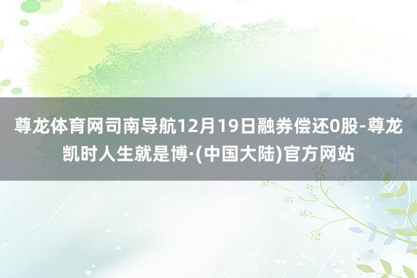 尊龙体育网司南导航12月19日融券偿还0股-尊龙凯时人生就是博·(中国大陆)官方网站