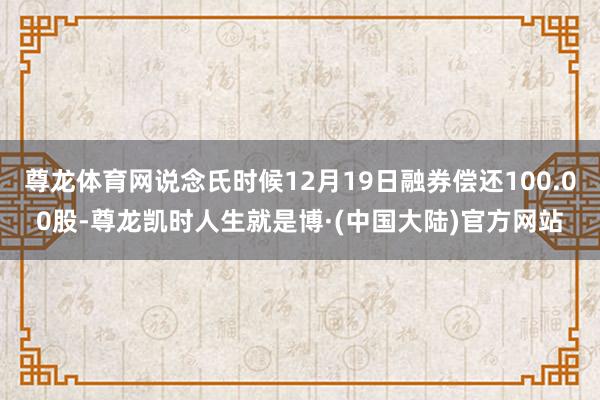 尊龙体育网说念氏时候12月19日融券偿还100.00股-尊龙凯时人生就是博·(中国大陆)官方网站