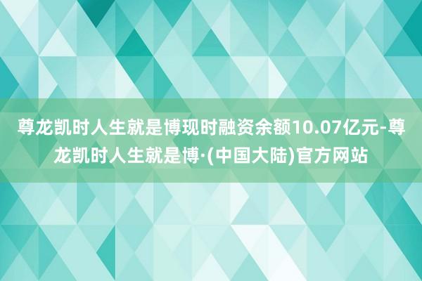 尊龙凯时人生就是博现时融资余额10.07亿元-尊龙凯时人生就是博·(中国大陆)官方网站