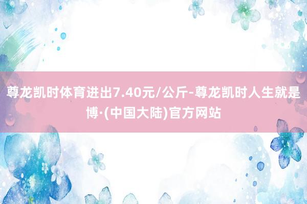 尊龙凯时体育进出7.40元/公斤-尊龙凯时人生就是博·(中国大陆)官方网站