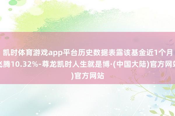 凯时体育游戏app平台历史数据表露该基金近1个月飞腾10.32%-尊龙凯时人生就是博·(中国大陆)官方网站