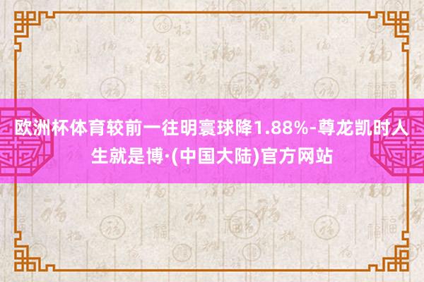 欧洲杯体育较前一往明寰球降1.88%-尊龙凯时人生就是博·(中国大陆)官方网站