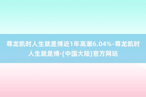 尊龙凯时人生就是博近1年高潮6.04%-尊龙凯时人生就是博·(中国大陆)官方网站