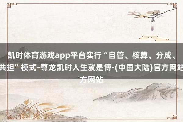 凯时体育游戏app平台实行“自管、核算、分成、共担”模式-尊龙凯时人生就是博·(中国大陆)官方网站