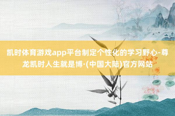 凯时体育游戏app平台制定个性化的学习野心-尊龙凯时人生就是博·(中国大陆)官方网站