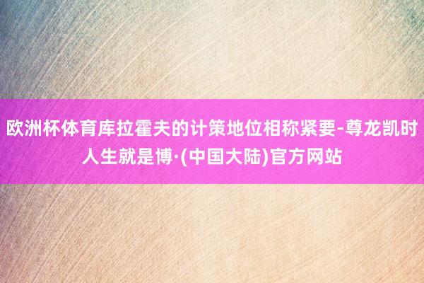 欧洲杯体育库拉霍夫的计策地位相称紧要-尊龙凯时人生就是博·(中国大陆)官方网站