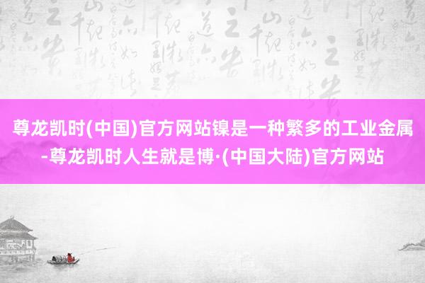 尊龙凯时(中国)官方网站镍是一种繁多的工业金属-尊龙凯时人生就是博·(中国大陆)官方网站