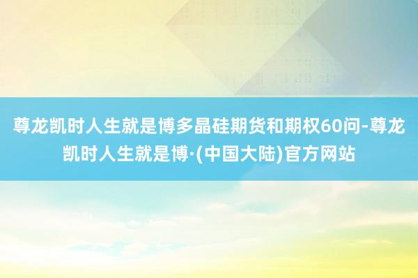 尊龙凯时人生就是博多晶硅期货和期权60问-尊龙凯时人生就是博·(中国大陆)官方网站