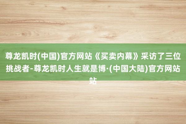 尊龙凯时(中国)官方网站《买卖内幕》采访了三位挑战者-尊龙凯时人生就是博·(中国大陆)官方网站