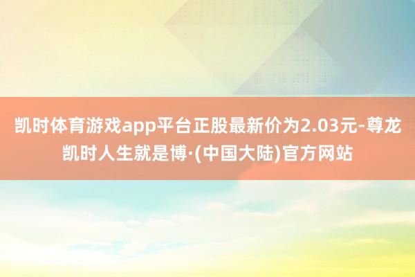 凯时体育游戏app平台正股最新价为2.03元-尊龙凯时人生就是博·(中国大陆)官方网站