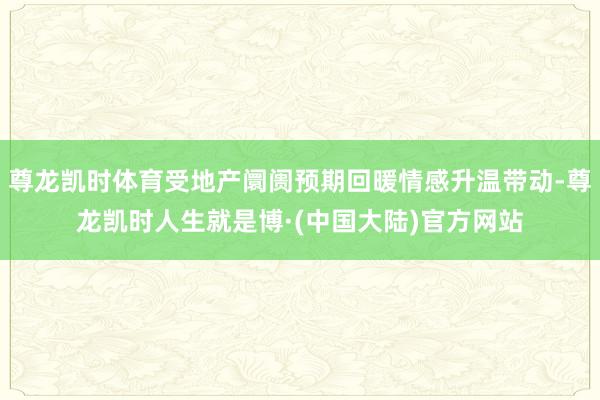 尊龙凯时体育受地产阛阓预期回暖情感升温带动-尊龙凯时人生就是博·(中国大陆)官方网站