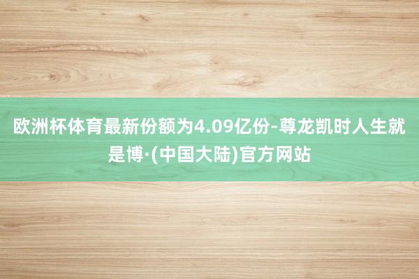 欧洲杯体育最新份额为4.09亿份-尊龙凯时人生就是博·(中国大陆)官方网站