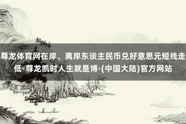 尊龙体育网在岸、离岸东谈主民币兑好意思元短线走低-尊龙凯时人生就是博·(中国大陆)官方网站