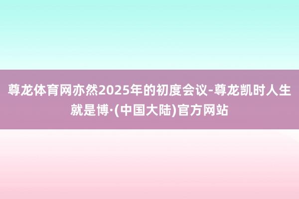 尊龙体育网亦然2025年的初度会议-尊龙凯时人生就是博·(中国大陆)官方网站