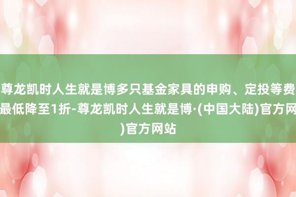 尊龙凯时人生就是博多只基金家具的申购、定投等费率最低降至1折-尊龙凯时人生就是博·(中国大陆)官方网站