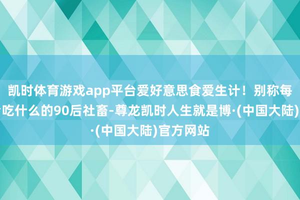 凯时体育游戏app平台爱好意思食爱生计！别称每天在想考吃什么的90后社畜-尊龙凯时人生就是博·(中国大陆)官方网站