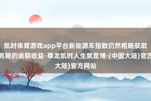 凯时体育游戏app平台新能源车指数仍然粗略获取较为亮眼的逾额收益-尊龙凯时人生就是博·(中国大陆)官方网站