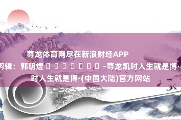 尊龙体育网尽在新浪财经APP            						牵涉剪辑：郭明煜 							-尊龙凯时人生就是博·(中国大陆)官方网站