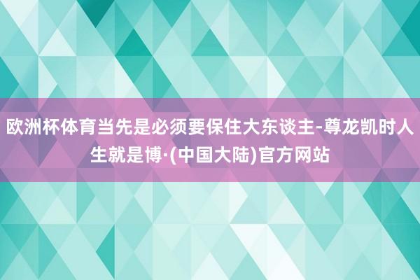 欧洲杯体育当先是必须要保住大东谈主-尊龙凯时人生就是博·(中国大陆)官方网站